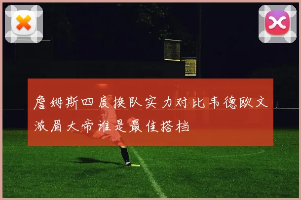 詹姆斯四度换队实力对比韦德欧文浓眉大帝谁是最佳搭档