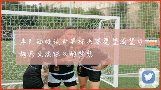 库巴西畅谈世界杯决赛愿望渴望与梅西交换球衣的梦想