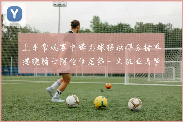 上季常规赛中锋无球移动得分榜单揭晓骑士阿伦位居第一文班亚马紧随其后