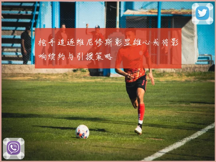 枪手追逐维尼修斯彰显雄心或将影响续约与引援策略