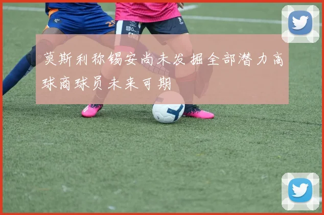 莫斯利称锡安尚未发掘全部潜力高球商球员未来可期