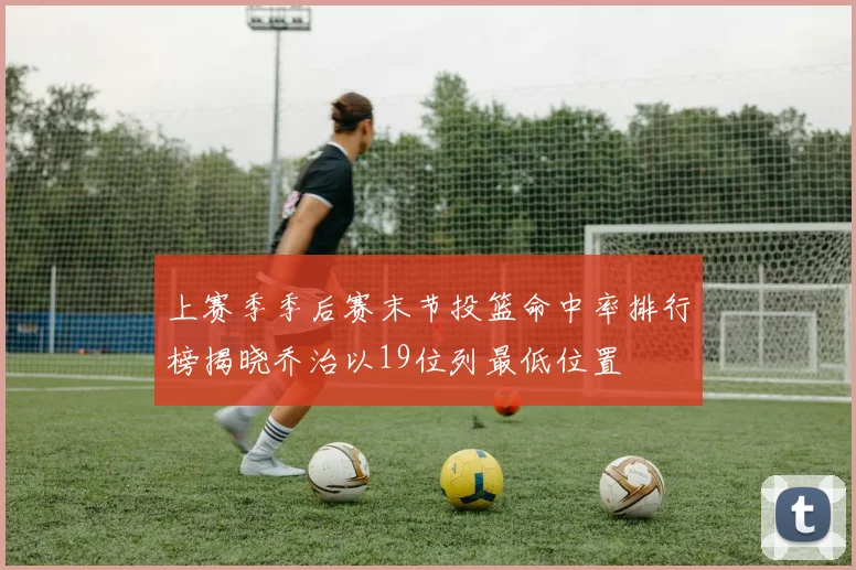 上赛季季后赛末节投篮命中率排行榜揭晓乔治以19位列最低位置