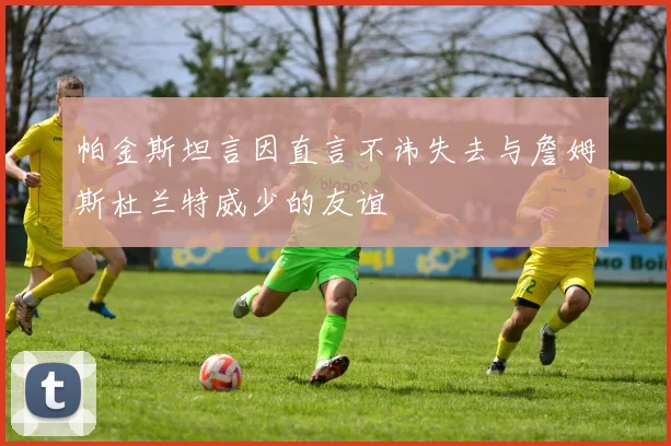 帕金斯坦言因直言不讳失去与詹姆斯杜兰特威少的友谊