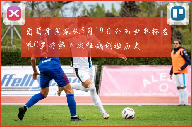 葡萄牙国家队5月19日公布世界杯名单C罗将第六次征战创造历史