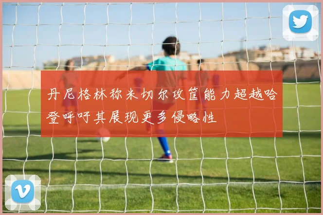 丹尼格林称米切尔攻筐能力超越哈登呼吁其展现更多侵略性
