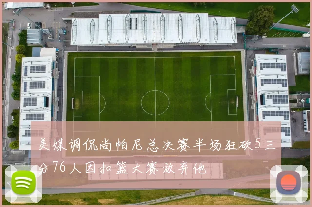 美媒调侃尚帕尼总决赛半场狂砍5三分76人因扣篮大赛放弃他