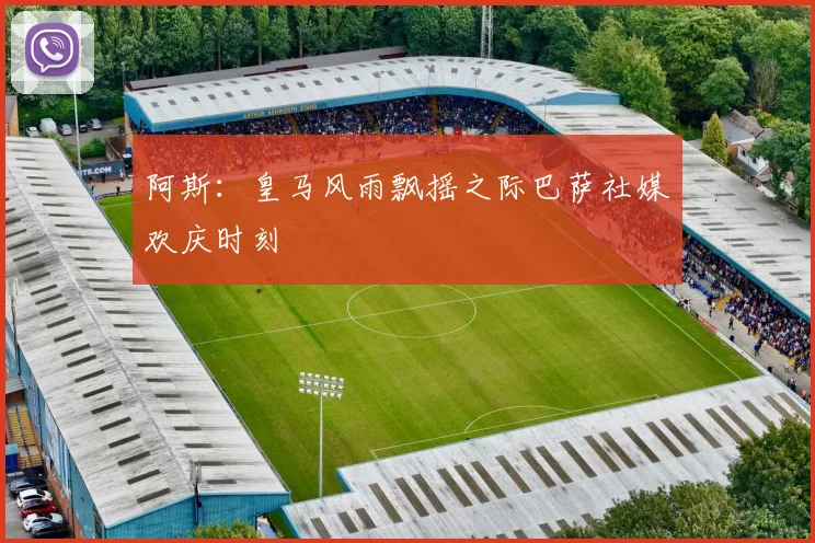 阿斯：皇马风雨飘摇之际巴萨社媒欢庆时刻