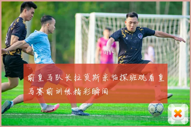 前皇马队长拉莫斯亲临探班观看皇马赛前训练精彩瞬间