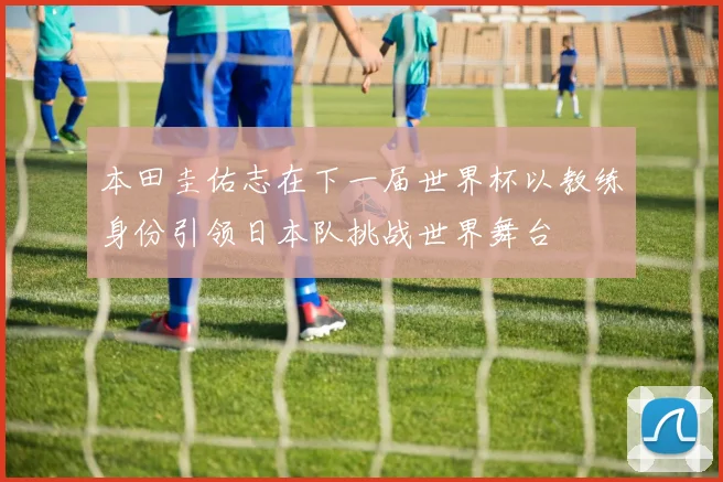 本田圭佑志在下一届世界杯以教练身份引领日本队挑战世界舞台