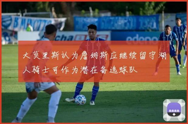 大莫里斯认为詹姆斯应继续留守湖人骑士可作为潜在备选球队