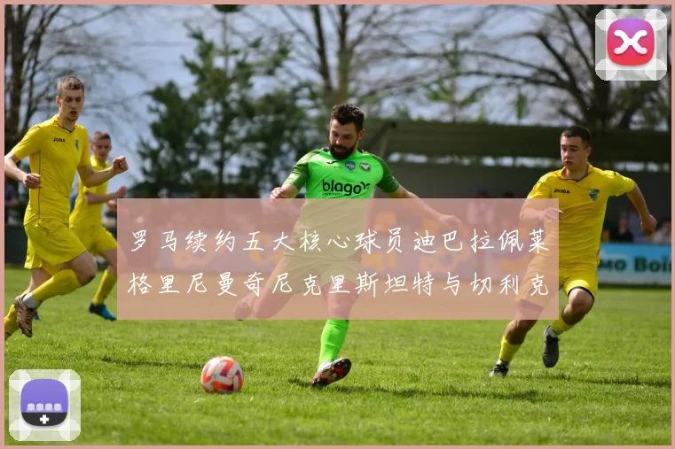 罗马续约五大核心球员迪巴拉佩莱格里尼曼奇尼克里斯坦特与切利克共创未来