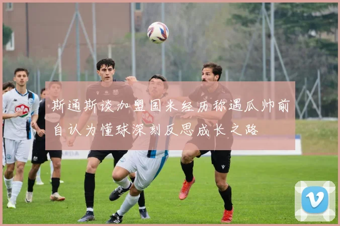 斯通斯谈加盟国米经历称遇瓜帅前自认为懂球深刻反思成长之路