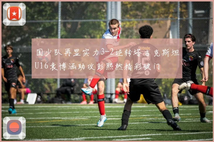国少队再显实力3-2逆转塔吉克斯坦U16袁博涵助攻彭熙然精彩破门