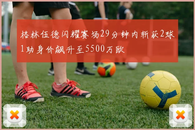 格林伍德闪耀赛场29分钟内斩获2球1助身价飙升至5500万欧