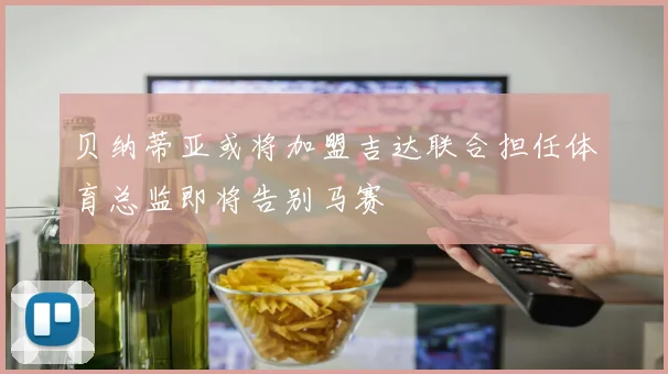 贝纳蒂亚或将加盟吉达联合担任体育总监即将告别马赛