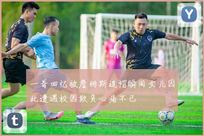 一哥回忆被詹姆斯追帽瞬间女儿因此遭遇校园欺负心痛不已