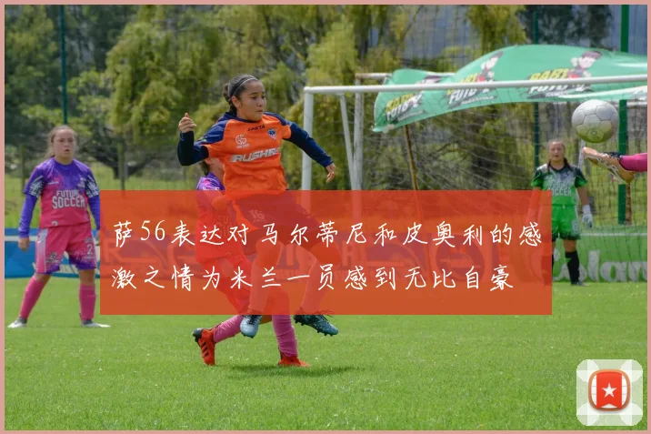 萨56表达对马尔蒂尼和皮奥利的感激之情为米兰一员感到无比自豪