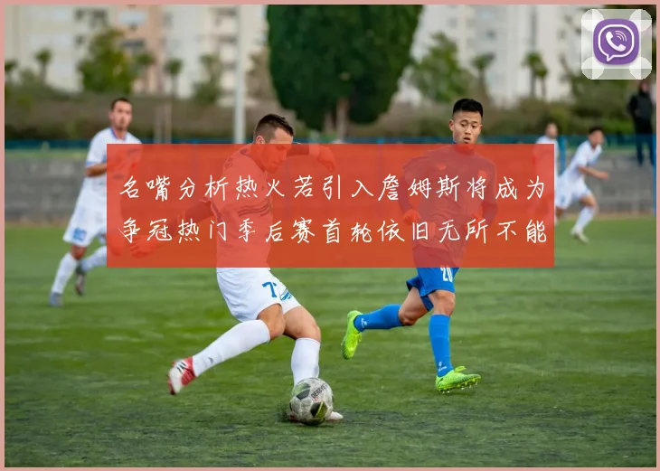 名嘴分析热火若引入詹姆斯将成为争冠热门季后赛首轮依旧无所不能