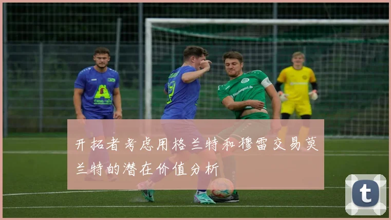 开拓者考虑用格兰特和穆雷交易莫兰特的潜在价值分析