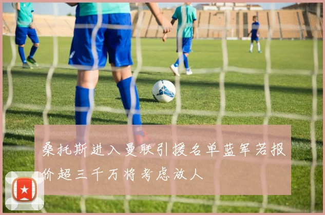 桑托斯进入曼联引援名单蓝军若报价超三千万将考虑放人
