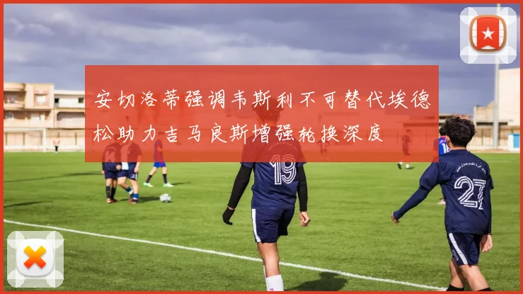 安切洛蒂强调韦斯利不可替代埃德松助力吉马良斯增强轮换深度