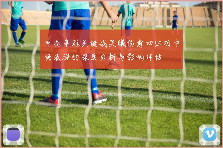 申花争冠关键战吴曦伤愈回归对中场表现的深度分析与影响评估