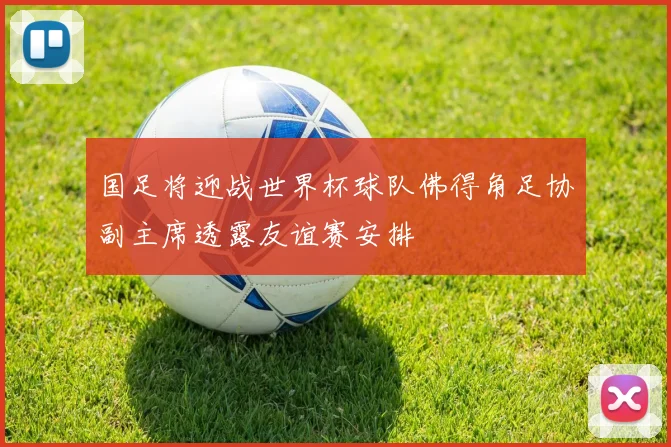 国足将迎战世界杯球队佛得角足协副主席透露友谊赛安排