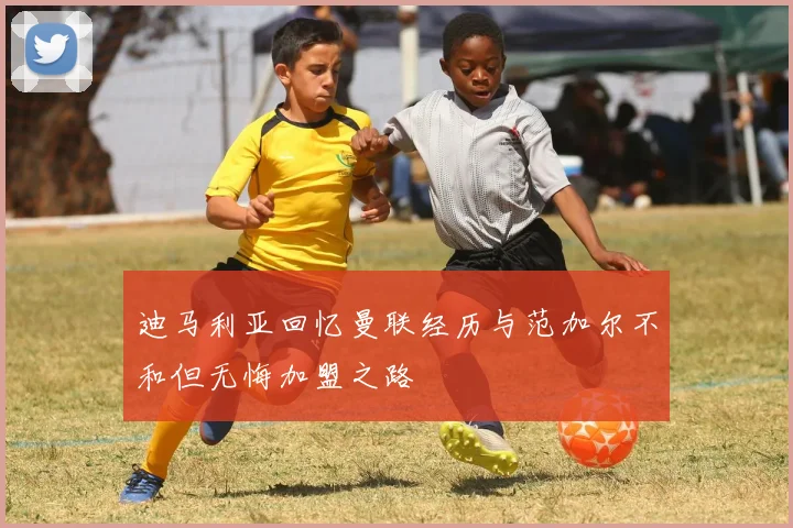 迪马利亚回忆曼联经历与范加尔不和但无悔加盟之路