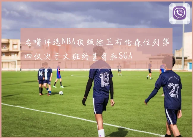 名嘴评选NBA顶级控卫布伦森位列第四仅次于文班约基奇和SGA