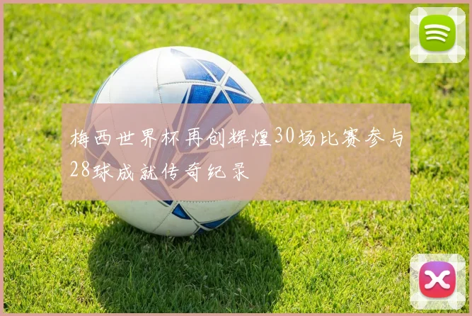 梅西世界杯再创辉煌30场比赛参与28球成就传奇纪录